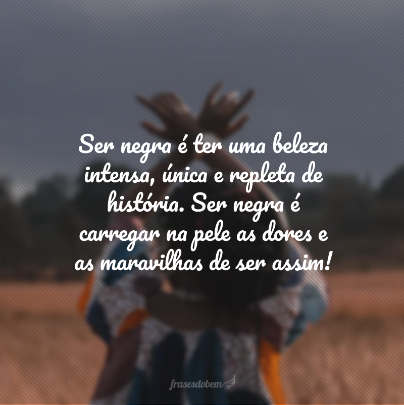 Ser negra é ter uma beleza intensa, única e repleta de história. Ser negra é carregar na pele as dores e as maravilhas de ser assim!