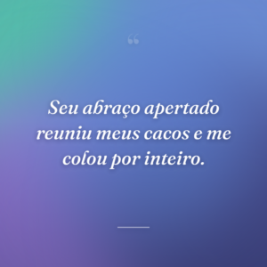 Seu abraço apertado reuniu meus cacos e me colou por inteiro.
