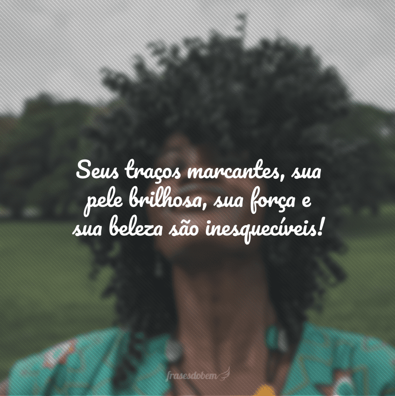 Seus traços marcantes, sua pele brilhosa, sua força e sua beleza são inesquecíveis!