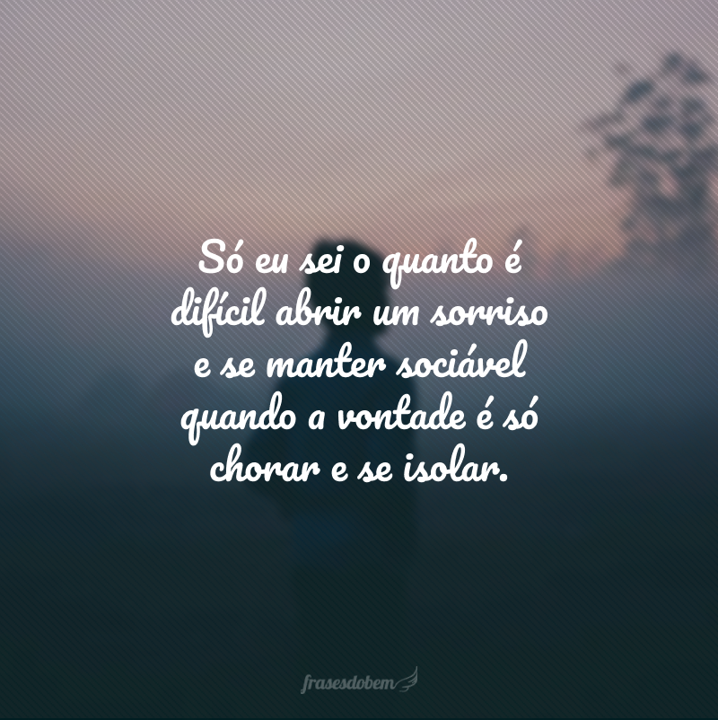 Só eu sei o quanto é difícil abrir um sorriso e se manter sociável quando a vontade é só chorar e se isolar.