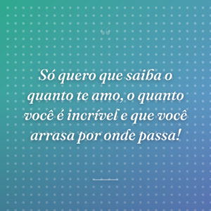 Só quero que saiba o quanto te amo, o quanto você é incrível e que você arrasa por onde passa!