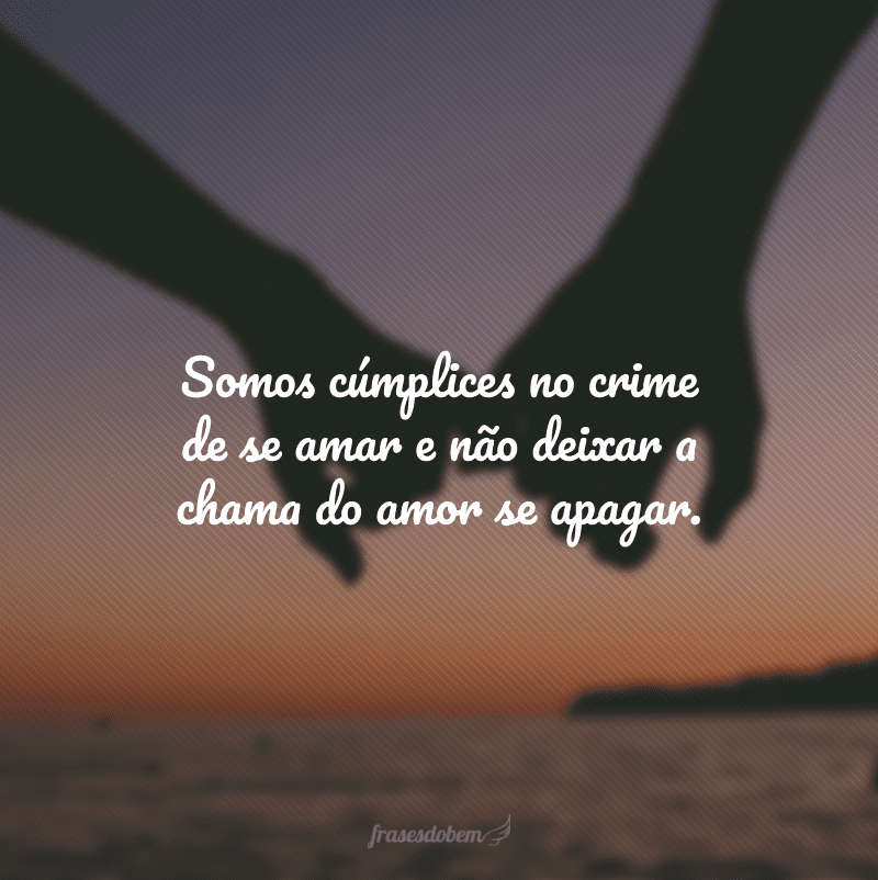 Somos cúmplices no crime de se amar e não deixar a chama do amor se apagar.