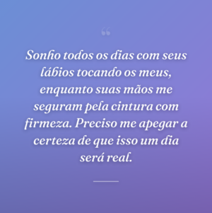 Sonho todos os dias com seus lábios tocando os meus, enquanto suas mãos me seguram pela cintura com firmeza. Preciso me apegar a certeza de que isso um dia será real.