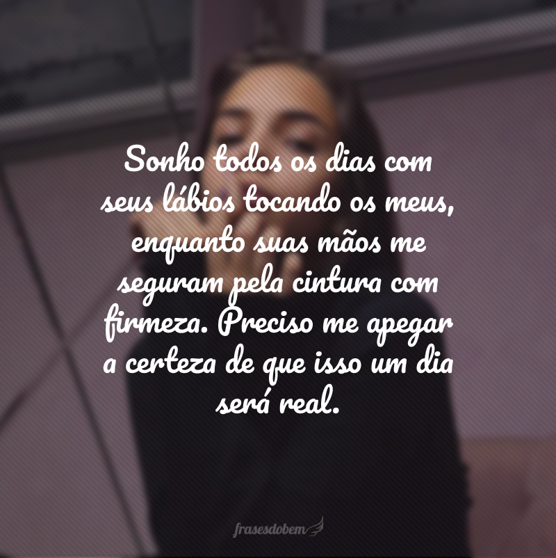 Sonho todos os dias com seus lábios tocando os meus, enquanto suas mãos me seguram pela cintura com firmeza. Preciso me apegar a certeza de que isso um dia será real. 