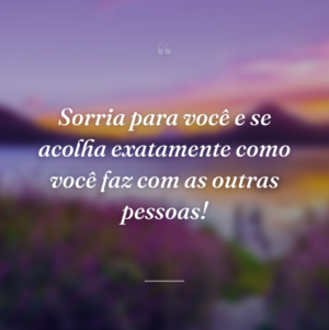 Sorria para você e se acolha exatamente como você faz com as outras pessoas!