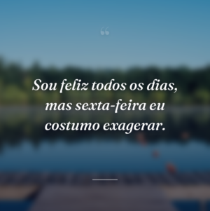 Sou feliz todos os dias, mas sexta-feira eu costumo exagerar.