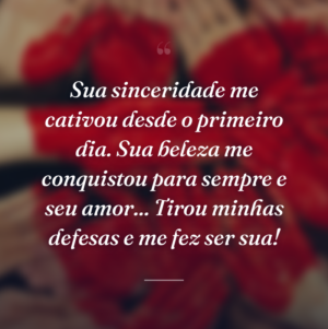 Sua sinceridade me cativou desde o primeiro dia. Sua beleza me conquistou para sempre e seu amor... Tirou minhas defesas e me fez ser sua!