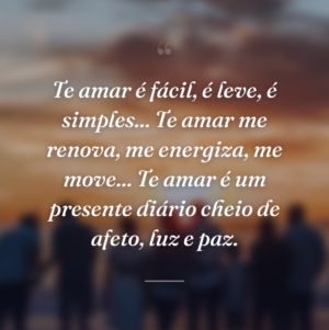 Te amar é fácil, é leve, é simples... Te amar me renova, me energiza, me move... Te amar é um presente diário cheio de afeto, luz e paz.