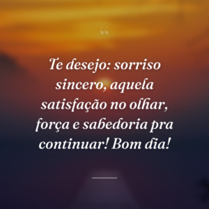 Te desejo: sorriso sincero, aquela satisfação no olhar, força e sabedoria pra continuar! Bom dia!