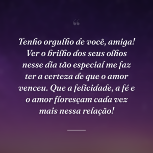 Tenho orgulho de você, amiga! Ver o brilho dos seus olhos nesse dia tão especial me faz ter a certeza de que o amor venceu. Que a felicidade, a fé e o amor floresçam cada vez mais nessa relação!