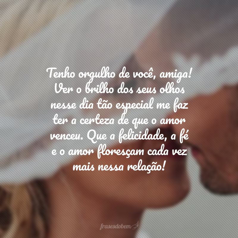 Tenho orgulho de você, amiga! Ver o brilho dos seus olhos nesse dia tão especial me faz ter a certeza de que o amor venceu. Que a felicidade, a fé e o amor floresçam cada vez mais nessa relação! 