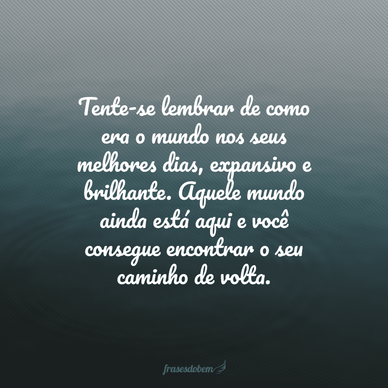 Tente-se lembrar de como era o mundo nos seus melhores dias, expansivo e brilhante. Aquele mundo ainda está aqui e você consegue encontrar o seu caminho de volta.