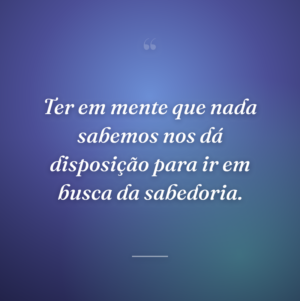 Ter em mente que nada sabemos nos dá disposição para ir em busca da sabedoria.