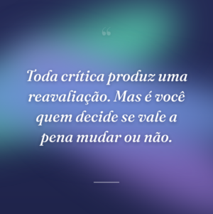 Toda crítica produz uma reavaliação. Mas é você quem decide se vale a pena mudar ou não.