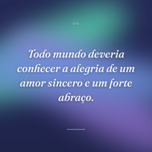 Todo mundo deveria conhecer a alegria de um amor sincero e um forte abraço.