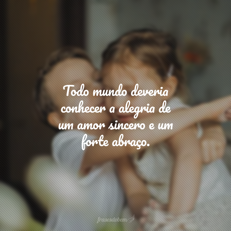 Todo mundo deveria conhecer a alegria de um amor sincero e um forte abraço. 