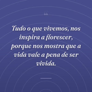 Tudo o que vivemos, nos inspira a florescer, porque nos mostra que a vida vale a pena de ser vivida.