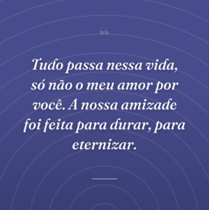Tudo passa nessa vida, só não o meu amor por você. A nossa amizade foi feita para durar, para eternizar.