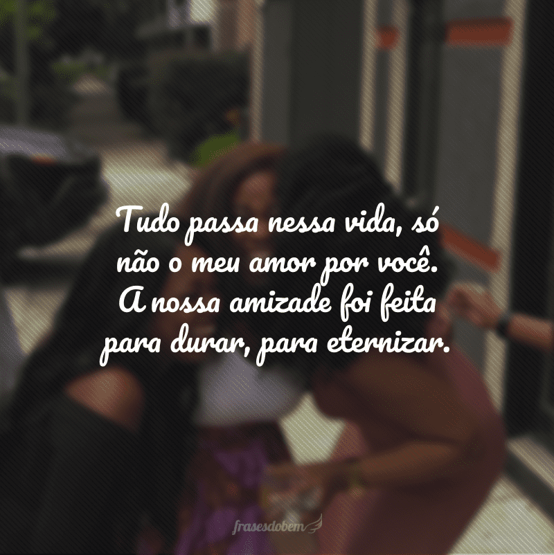 Tudo passa nessa vida, só não o meu amor por você. A nossa amizade foi feita para durar, para eternizar.