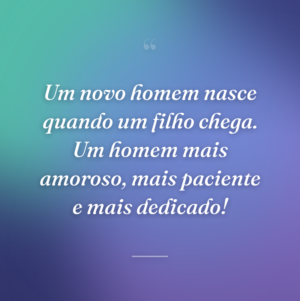 Um novo homem nasce quando um filho chega. Um homem mais amoroso, mais paciente e mais dedicado!