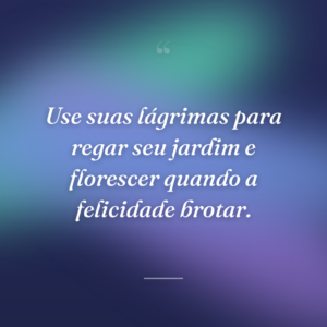 Use suas lágrimas para regar seu jardim e florescer quando a felicidade brotar.