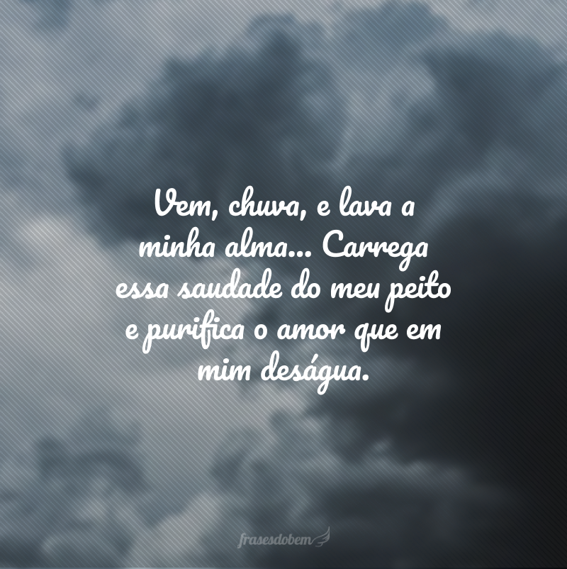 Vem, chuva, e lava a minha alma... Carrega essa saudade do meu peito e purifica o amor que em mim deságua. 