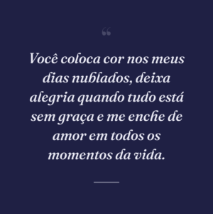 Você coloca cor nos meus dias nublados, deixa alegria quando tudo está sem graça e me enche de amor em todos os momentos da vida.