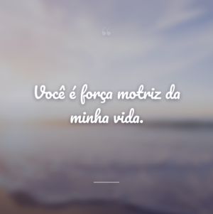 Você é força motriz da minha vida.
