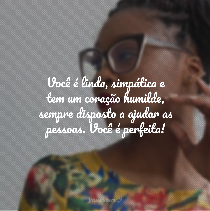 Você é linda, simpática e tem um coração humilde, sempre disposto a ajudar as pessoas. Você é perfeita!