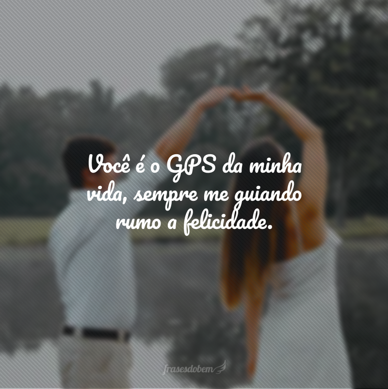 Você é o GPS da minha vida, sempre me guiando rumo a felicidade. 