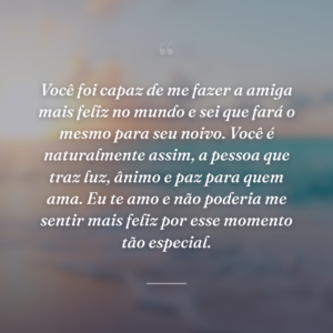 Você foi capaz de me fazer a amiga mais feliz no mundo e sei que fará o mesmo para seu noivo. Você é naturalmente assim, a pessoa que traz luz, ânimo e paz para quem ama. Eu te amo e não poderia me sentir mais feliz por esse momento tão especial.