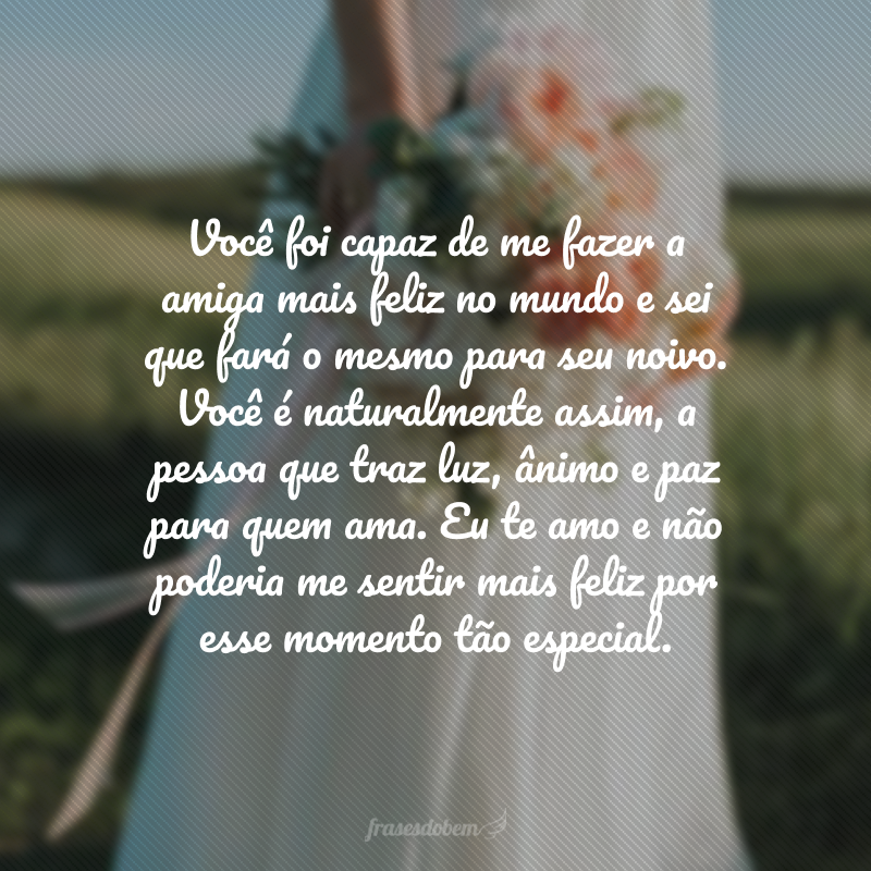 Você foi capaz de me fazer a amiga mais feliz no mundo e sei que fará o mesmo para seu noivo. Você é naturalmente assim, a pessoa que traz luz, ânimo e paz para quem ama. Eu te amo e não poderia me sentir mais feliz por esse momento tão especial.