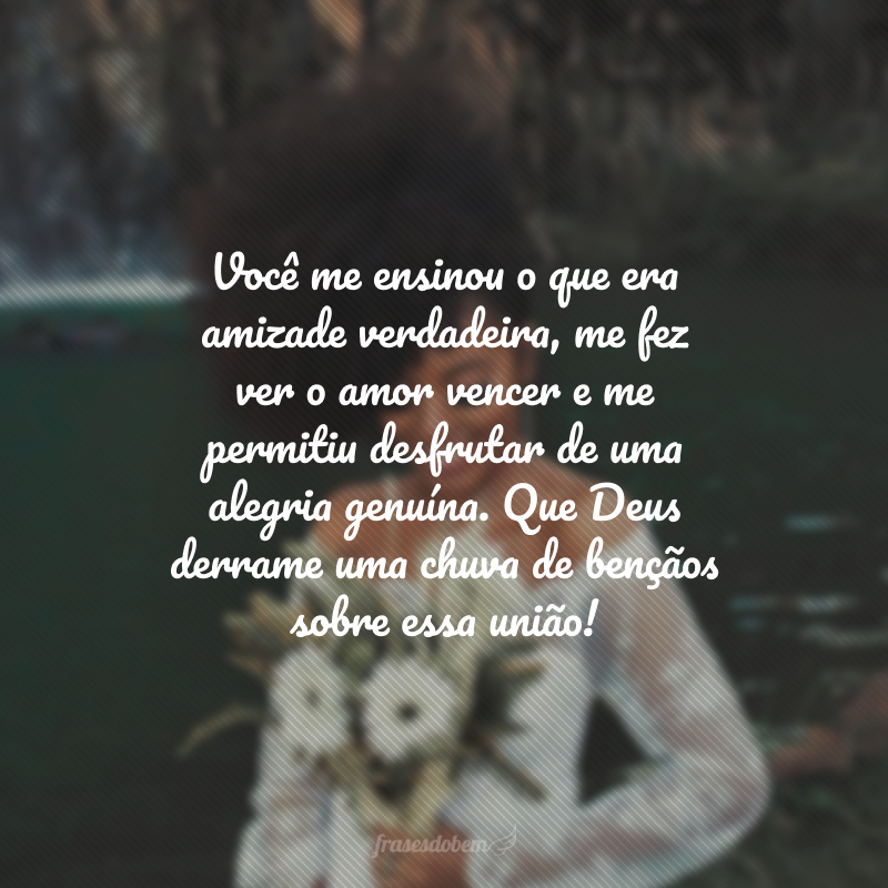 Você me ensinou o que era amizade verdadeira, me fez ver o amor vencer e me permitiu desfrutar de uma alegria genuína. Que Deus derrame uma chuva de bençãos sobre essa união! 