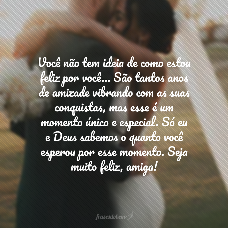 Você não tem ideia de como estou feliz por você… São tantos anos de amizade vibrando com as suas conquistas, mas esse é um momento único e especial. Só eu e Deus sabemos o quanto você esperou por esse momento. Seja muito feliz, amiga!