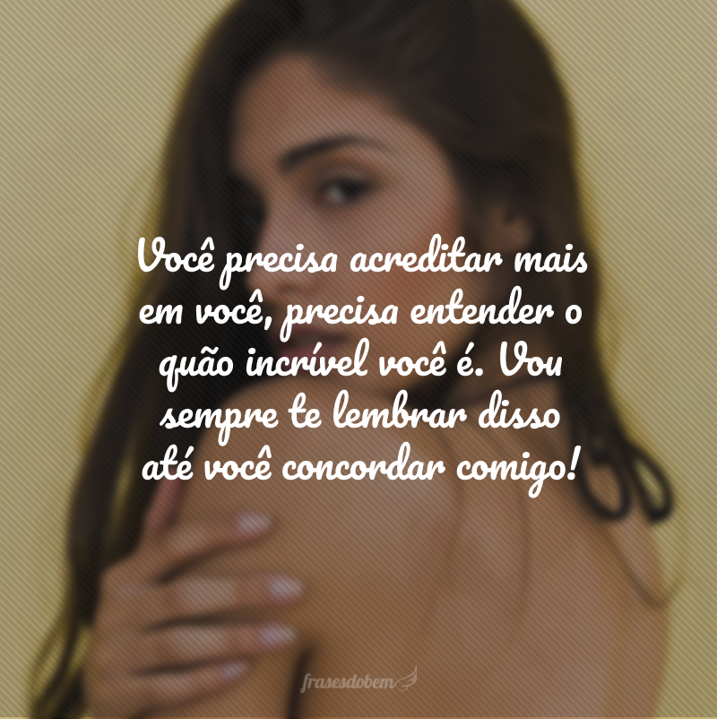 Você precisa acreditar mais em você, precisa entender o quão incrível você é. Vou sempre te lembrar disso até você concordar comigo!