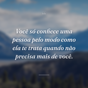Você só conhece uma pessoa pelo modo como ela te trata quando não precisa mais de você.