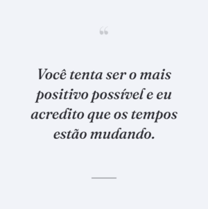 Você tenta ser o mais positivo possível e eu acredito que os tempos estão mudando.