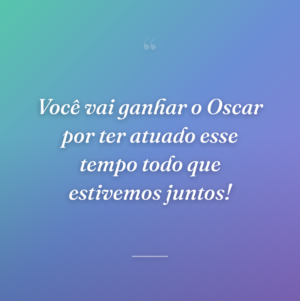 Você vai ganhar o Oscar por ter atuado esse tempo todo que estivemos juntos!