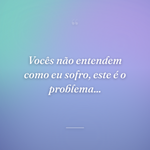 Vocês não entendem como eu sofro, este é o problema...