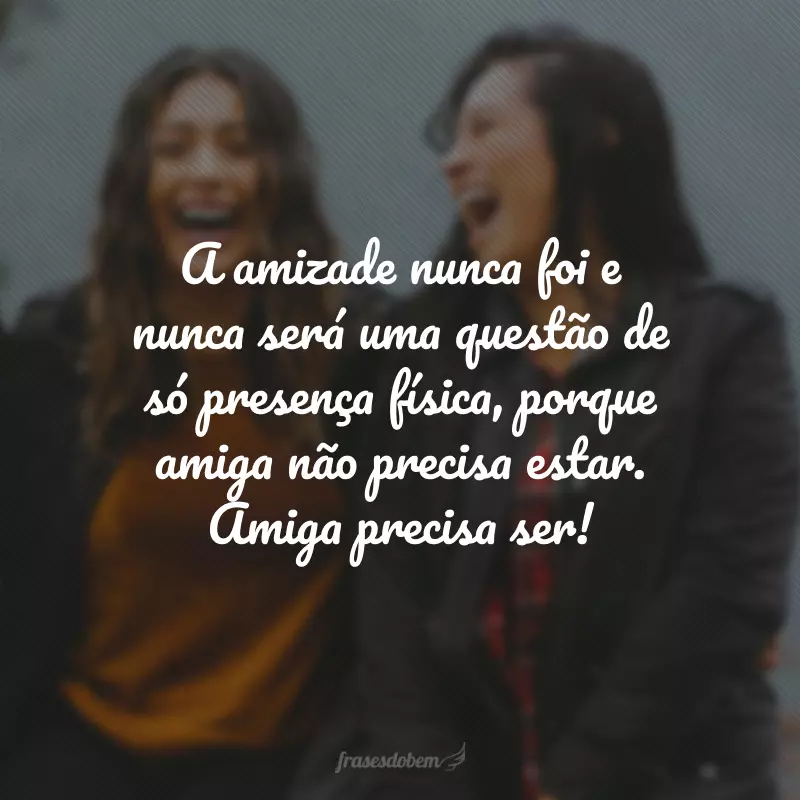 A amizade nunca foi e nunca será uma questão de só presença física, porque amiga não precisa estar. Amiga precisa ser!