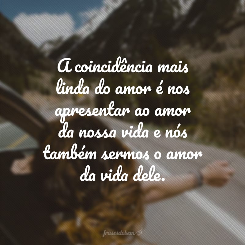 A coincidência mais linda do amor é nos apresentar ao amor da nossa vida e nós também sermos o amor da vida dele.