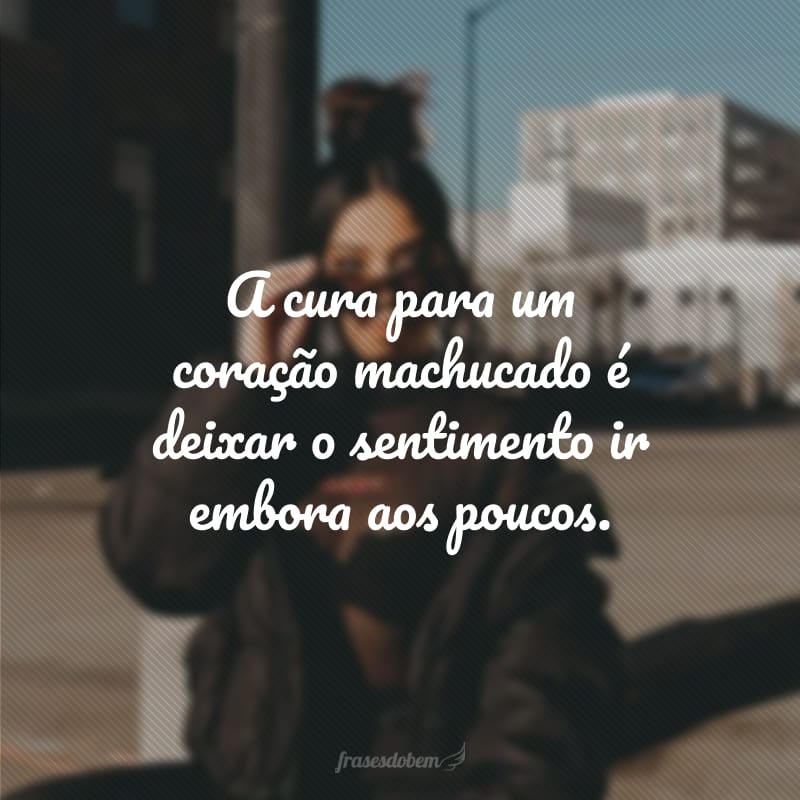 A cura para um coração machucado é deixar o sentimento ir embora aos poucos.