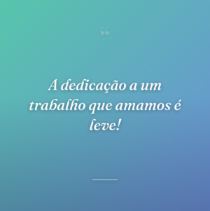 A dedicação a um trabalho que amamos é leve!