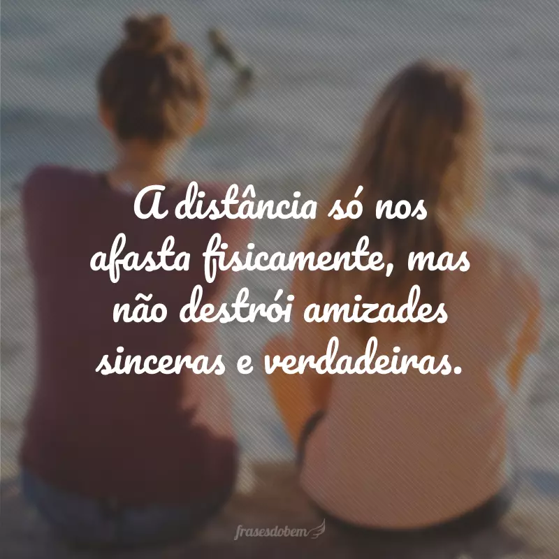 A distância só nos afasta fisicamente, mas não destrói amizades sinceras e verdadeiras.