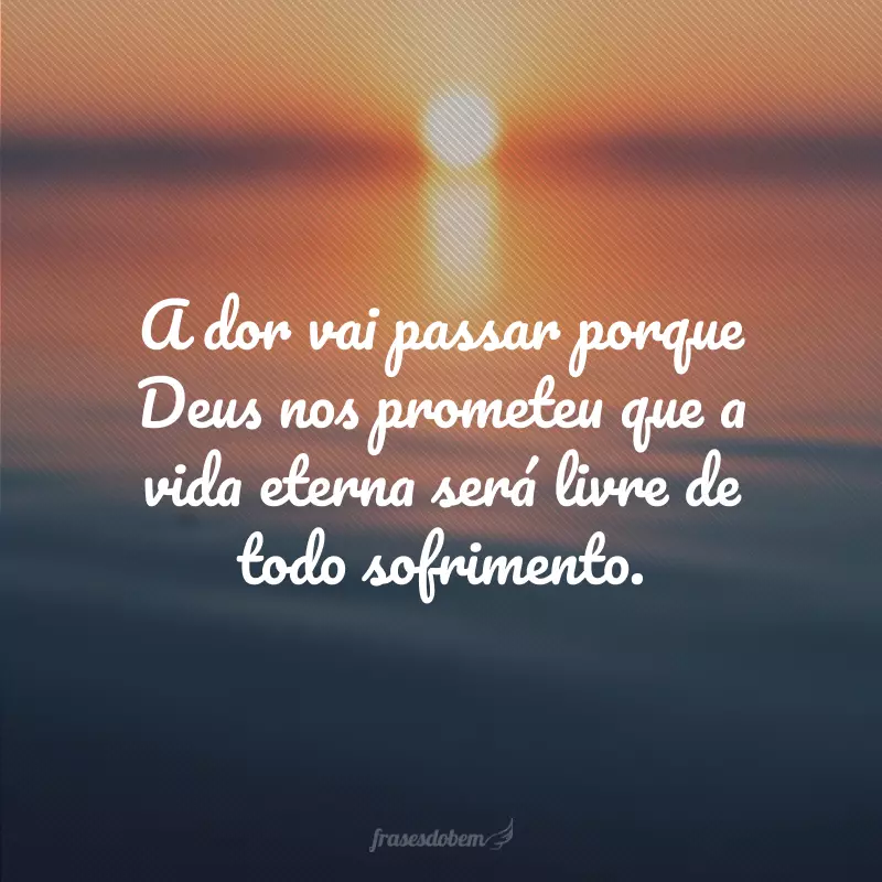 A dor vai passar porque Deus nos prometeu que a vida eterna será livre de todo sofrimento.