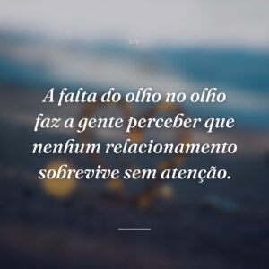 A falta do olho no olho faz a gente perceber que nenhum relacionamento sobrevive sem atenção.