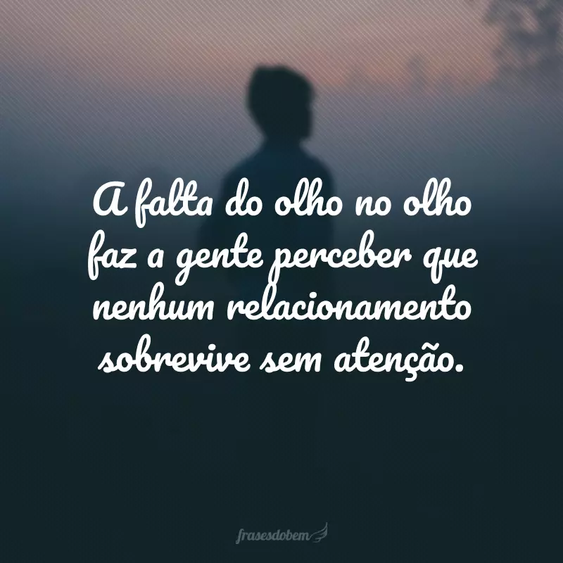 A falta do olho no olho faz a gente perceber que nenhum relacionamento sobrevive sem atenção.