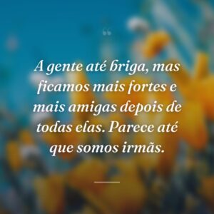 A gente até briga, mas ficamos mais fortes e mais amigas depois de todas elas. Parece até que somos irmãs.