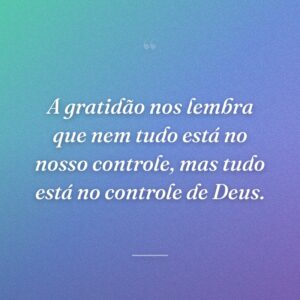 A gratidão nos lembra que nem tudo está no nosso controle, mas tudo está no controle de Deus.