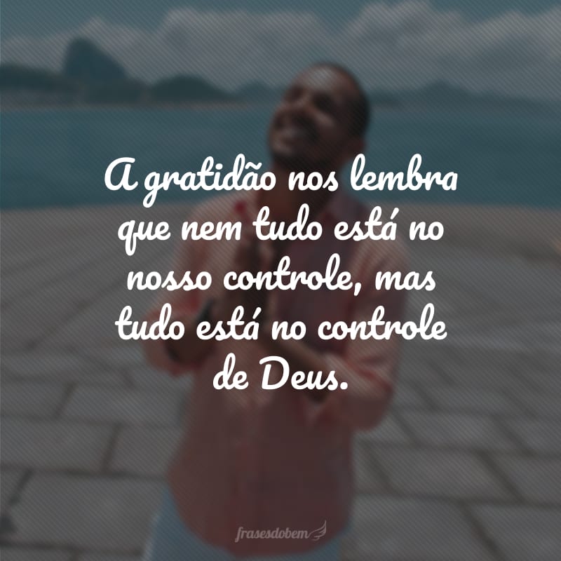 A gratidão nos lembra que nem tudo está no nosso controle, mas tudo está no controle de Deus.